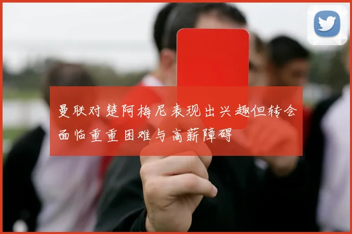 曼联对楚阿梅尼表现出兴趣但转会面临重重困难与高薪障碍