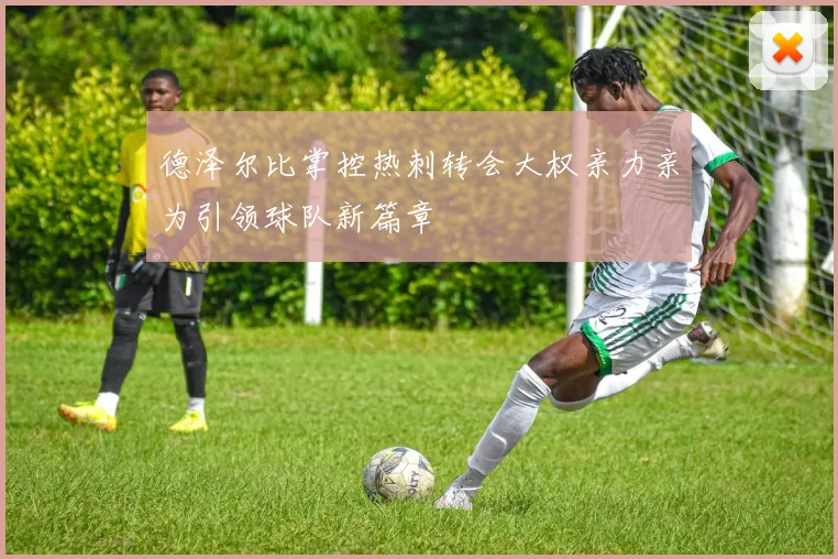 德泽尔比掌控热刺转会大权亲力亲为引领球队新篇章