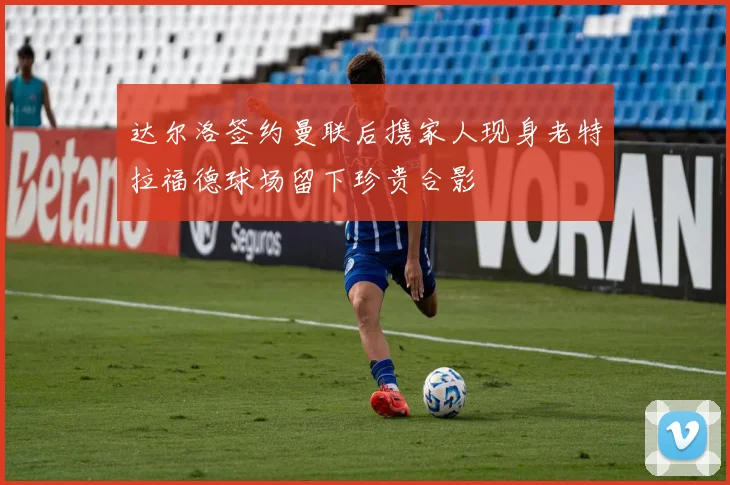 达尔洛签约曼联后携家人现身老特拉福德球场留下珍贵合影
