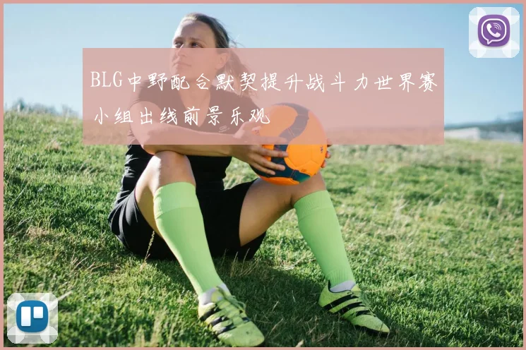 BLG中野配合默契提升战斗力世界赛小组出线前景乐观