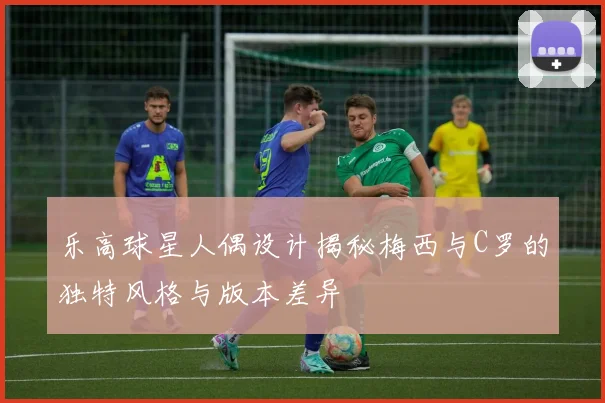 乐高球星人偶设计揭秘梅西与C罗的独特风格与版本差异