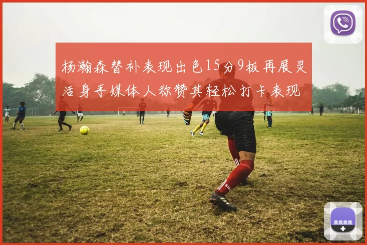 杨瀚森替补表现出色15分9板再展灵活身手媒体人称赞其轻松打卡表现