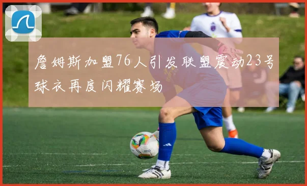 詹姆斯加盟76人引发联盟震动23号球衣再度闪耀赛场