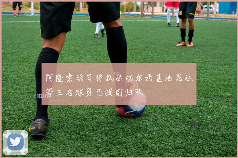 阿隆索明日将抵达切尔西基地昆达等三名球员已提前归队
