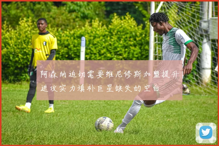 阿森纳迫切需要维尼修斯加盟提升进攻实力填补巨星缺失的空白