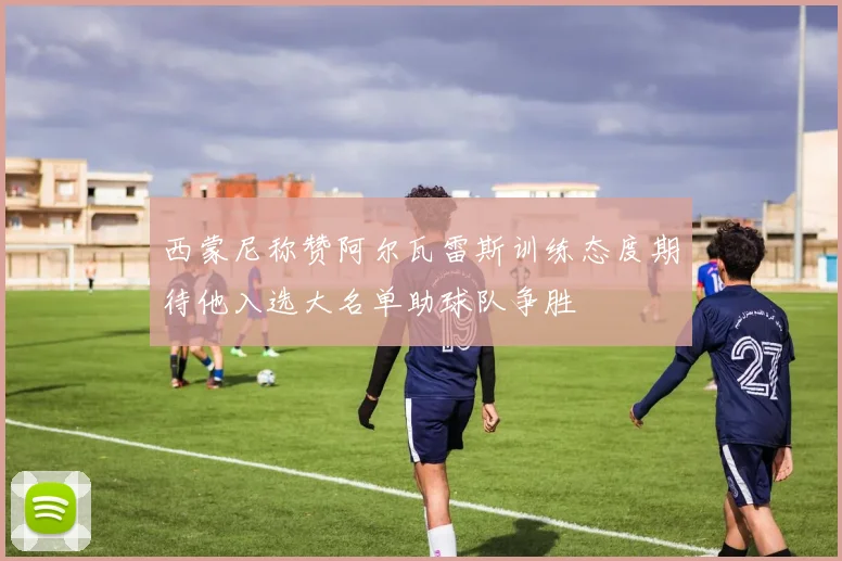 西蒙尼称赞阿尔瓦雷斯训练态度期待他入选大名单助球队争胜