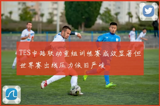 TES中路联动重组训练赛成效显著但世界赛出线压力依旧严峻