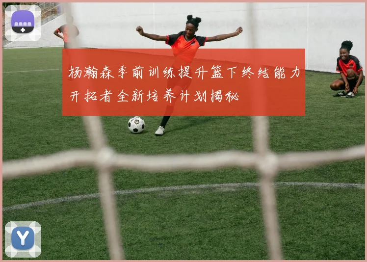 杨瀚森季前训练提升篮下终结能力开拓者全新培养计划揭秘